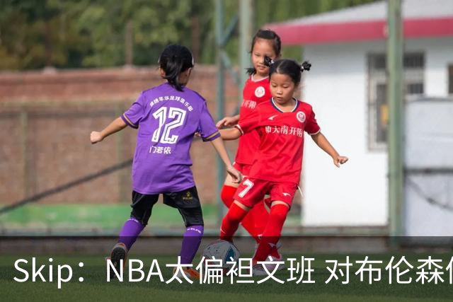 Skip：NBA太偏袒文班 对布伦森做出扎扎垫伦纳德脚的动作却没被吹