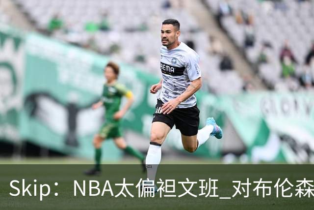 Skip：NBA太偏袒文班 对布伦森做出扎扎垫伦纳德脚的动作却没被吹